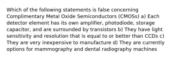 Which of the following statements is false concerning Complimentary Metal Oxide Semiconductors (CMOSs) a) Each detector element has its own amplifier, photodiode, storage capacitor, and are surrounded by transistors b) They have light sensitivity and resolution that is equal to or better than CCDs c) They are very inexpensive to manufacture d) They are currently options for mammography and dental radiography machines