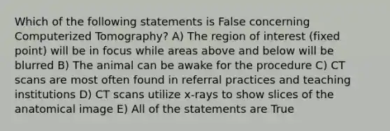 Which of the following statements is False concerning Computerized Tomography? A) The region of interest (fixed point) will be in focus while areas above and below will be blurred B) The animal can be awake for the procedure C) CT scans are most often found in referral practices and teaching institutions D) CT scans utilize x-rays to show slices of the anatomical image E) All of the statements are True