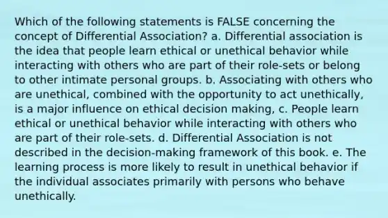 Which of the following statements is FALSE concerning the concept of Differential Association? a. Differential association is the idea that people learn ethical or unethical behavior while interacting with others who are part of their role-sets or belong to other intimate personal groups. b. Associating with others who are unethical, combined with the opportunity to act unethically, is a major influence on ethical decision making, c. People learn ethical or unethical behavior while interacting with others who are part of their role-sets. d. Differential Association is not described in the decision-making framework of this book. e. The learning process is more likely to result in unethical behavior if the individual associates primarily with persons who behave unethically.