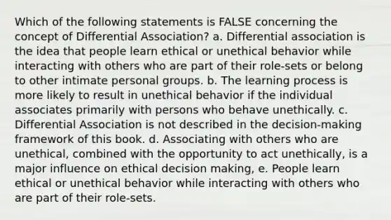 Which of the following statements is FALSE concerning the concept of Differential Association? a. Differential association is the idea that people learn ethical or unethical behavior while interacting with others who are part of their role-sets or belong to other intimate personal groups. b. The learning process is more likely to result in unethical behavior if the individual associates primarily with persons who behave unethically. c. Differential Association is not described in the decision-making framework of this book. d. Associating with others who are unethical, combined with the opportunity to act unethically, is a major influence on ethical <a href='https://www.questionai.com/knowledge/kuI1pP196d-decision-making' class='anchor-knowledge'>decision making</a>, e. People learn ethical or unethical behavior while interacting with others who are part of their role-sets.