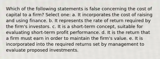 Which of the following statements is false concerning the cost of capital to a firm? Select one: a. It incorporates the cost of raising and using finance. b. It represents the rate of return required by the firm's investors. c. It is a short-term concept, suitable for evaluating short-term profit performance. d. It is the return that a firm must earn in order to maintain the firm's value. e. It is incorporated into the required returns set by management to evaluate proposed investments.