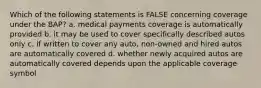 Which of the following statements is FALSE concerning coverage under the BAP? a. medical payments coverage is automatically provided b. it may be used to cover specifically described autos only c. if written to cover any auto, non-owned and hired autos are automatically covered d. whether newly acquired autos are automatically covered depends upon the applicable coverage symbol