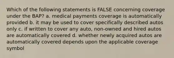 Which of the following statements is FALSE concerning coverage under the BAP? a. medical payments coverage is automatically provided b. it may be used to cover specifically described autos only c. if written to cover any auto, non-owned and hired autos are automatically covered d. whether newly acquired autos are automatically covered depends upon the applicable coverage symbol