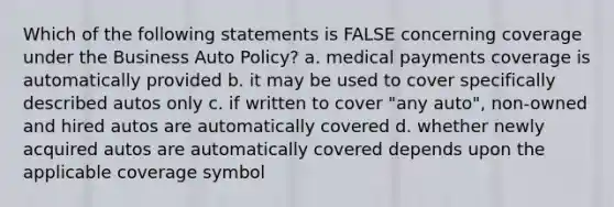 Which of the following statements is FALSE concerning coverage under the Business Auto Policy? a. medical payments coverage is automatically provided b. it may be used to cover specifically described autos only c. if written to cover "any auto", non-owned and hired autos are automatically covered d. whether newly acquired autos are automatically covered depends upon the applicable coverage symbol