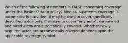 Which of the following statements is FALSE concerning coverage under the Business Auto policy? Medical payments coverage is automatically provided. It may be used to cover specifically described autos only. If written to cover "any auto", non-owned and hired autos are automatically covered. Whether newly acquired autos are automatically covered depends upon the applicable coverage symbol.