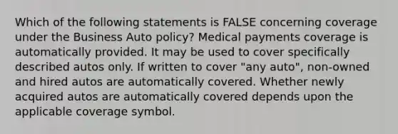 Which of the following statements is FALSE concerning coverage under the Business Auto policy? Medical payments coverage is automatically provided. It may be used to cover specifically described autos only. If written to cover "any auto", non-owned and hired autos are automatically covered. Whether newly acquired autos are automatically covered depends upon the applicable coverage symbol.