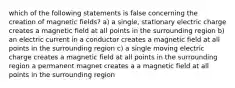 which of the following statements is false concerning the creation of magnetic fields? a) a single, stationary electric charge creates a magnetic field at all points in the surrounding region b) an electric current in a conductor creates a magnetic field at all points in the surrounding region c) a single moving electric charge creates a magnetic field at all points in the surrounding region a permanent magnet creates a a magnetic field at all points in the surrounding region