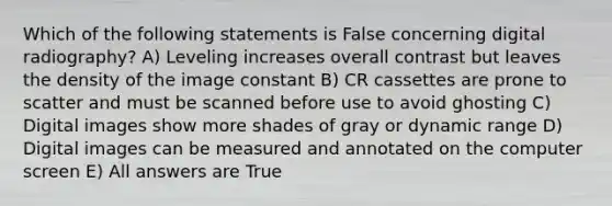 Which of the following statements is False concerning digital radiography? A) Leveling increases overall contrast but leaves the density of the image constant B) CR cassettes are prone to scatter and must be scanned before use to avoid ghosting C) Digital images show more shades of gray or dynamic range D) Digital images can be measured and annotated on the computer screen E) All answers are True