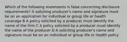 Which of the following statements is false concerning disclosure requirements? A soliciting producer's name and signature must be on an application for individual or group life or health coverage B A policy solicited by a producer must identify the name of the firm C A policy solicited by a producer must identify the name of the producer D A soliciting producer's name and signature must be on an individual or group life or health policy