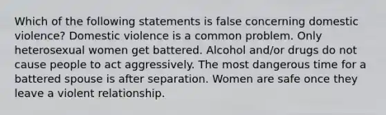 Which of the following statements is false concerning domestic violence? Domestic violence is a common problem. Only heterosexual women get battered. Alcohol and/or drugs do not cause people to act aggressively. The most dangerous time for a battered spouse is after separation. Women are safe once they leave a violent relationship.