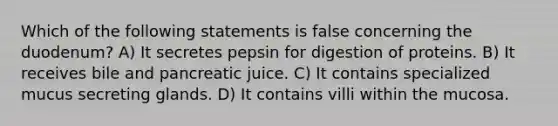 Which of the following statements is false concerning the duodenum? A) It secretes pepsin for digestion of proteins. B) It receives bile and pancreatic juice. C) It contains specialized mucus secreting glands. D) It contains villi within the mucosa.