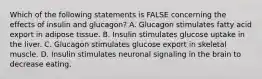 Which of the following statements is FALSE concerning the effects of insulin and glucagon? A. Glucagon stimulates fatty acid export in adipose tissue. B. Insulin stimulates glucose uptake in the liver. C. Glucagon stimulates glucose export in skeletal muscle. D. Insulin stimulates neuronal signaling in the brain to decrease eating.