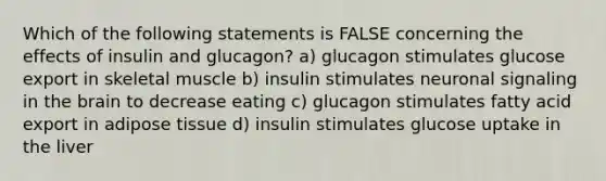 Which of the following statements is FALSE concerning the effects of insulin and glucagon? a) glucagon stimulates glucose export in skeletal muscle b) insulin stimulates neuronal signaling in the brain to decrease eating c) glucagon stimulates fatty acid export in adipose tissue d) insulin stimulates glucose uptake in the liver