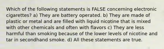 Which of the following statements is FALSE concerning electronic cigarettes? a) They are battery operated. b) They are made of plastic or metal and are filled with liquid nicotine that is mixed with other chemicals and often with flavors c) They are less harmful than smoking because of the lower levels of nicotine and tar in secondhand smoke. d) All these statements are true.