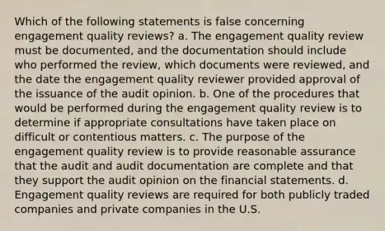 Which of the following statements is false concerning engagement quality reviews? a. The engagement quality review must be documented, and the documentation should include who performed the review, which documents were reviewed, and the date the engagement quality reviewer provided approval of the issuance of the audit opinion. b. One of the procedures that would be performed during the engagement quality review is to determine if appropriate consultations have taken place on difficult or contentious matters. c. The purpose of the engagement quality review is to provide reasonable assurance that the audit and audit documentation are complete and that they support the audit opinion on the financial statements. d. Engagement quality reviews are required for both publicly traded companies and private companies in the U.S.