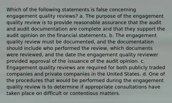 Which of the following statements is false concerning engagement quality reviews? a. The purpose of the engagement quality review is to provide reasonable assurance that the audit and audit documentation are complete and that they support the audit opinion on the financial statements. b. The engagement quality review must be documented, and the documentation should include who performed the review, which documents were reviewed, and the date the engagement quality reviewer provided approval of the issuance of the audit opinion. c. Engagement quality reviews are required for both publicly traded companies and private companies in the United States. d. One of the procedures that would be performed during the engagement quality review is to determine if appropriate consultations have taken place on difficult or contentious matters.