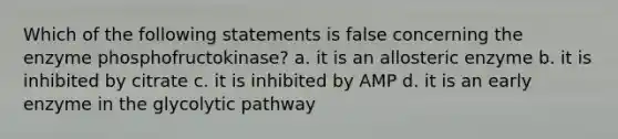 Which of the following statements is false concerning the enzyme phosphofructokinase? a. it is an allosteric enzyme b. it is inhibited by citrate c. it is inhibited by AMP d. it is an early enzyme in the glycolytic pathway