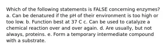 Which of the following statements is FALSE concerning enzymes? a. Can be denatured if the pH of their environment is too high or too low. b. Function best at 37 C c. Can be used to catalyze a chemical reaction over and over again. d. Are usually, but not always, proteins. e. Form a temporary intermediate compound with a substrate.