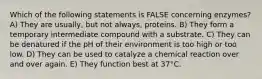 Which of the following statements is FALSE concerning enzymes? A) They are usually, but not always, proteins. B) They form a temporary intermediate compound with a substrate. C) They can be denatured if the pH of their environment is too high or too low. D) They can be used to catalyze a chemical reaction over and over again. E) They function best at 37°C.