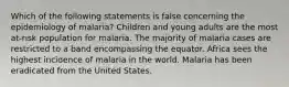 Which of the following statements is false concerning the epidemiology of malaria? Children and young adults are the most at-risk population for malaria. The majority of malaria cases are restricted to a band encompassing the equator. Africa sees the highest incidence of malaria in the world. Malaria has been eradicated from the United States.