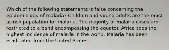 Which of the following statements is false concerning the epidemiology of malaria? Children and young adults are the most at-risk population for malaria. The majority of malaria cases are restricted to a band encompassing the equator. Africa sees the highest incidence of malaria in the world. Malaria has been eradicated from the United States.