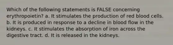 Which of the following statements is FALSE concerning erythropoietin? a. It stimulates the production of red blood cells. b. It is produced in response to a decline in blood flow in the kidneys. c. It stimulates the absorption of iron across the digestive tract. d. It is released in the kidneys.