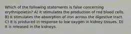 Which of the following statements is false concerning erythropoietin? A) It stimulates the production of red blood cells. B) It stimulates the absorption of iron across the digestive tract. C) It is produced in response to low oxygen in kidney tissues. D) It is released in the kidneys.