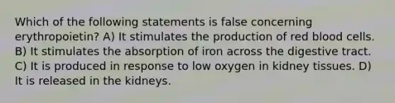 Which of the following statements is false concerning erythropoietin? A) It stimulates the production of red blood cells. B) It stimulates the absorption of iron across the digestive tract. C) It is produced in response to low oxygen in kidney tissues. D) It is released in the kidneys.