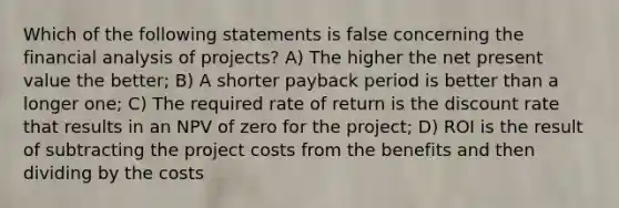 Which of the following statements is false concerning the financial analysis of projects? A) The higher the net present value the better; B) A shorter payback period is better than a longer one; C) The required rate of return is the discount rate that results in an NPV of zero for the project; D) ROI is the result of subtracting the project costs from the benefits and then dividing by the costs