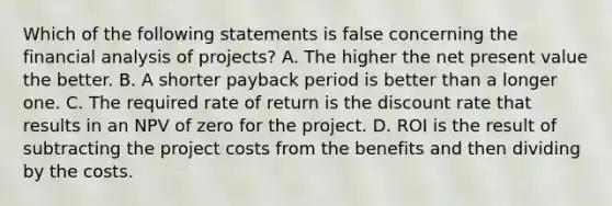 Which of the following statements is false concerning the financial analysis of projects? A. The higher the net present value the better. B. A shorter payback period is better than a longer one. C. The required rate of return is the discount rate that results in an NPV of zero for the project. D. ROI is the result of subtracting the project costs from the benefits and then dividing by the costs.