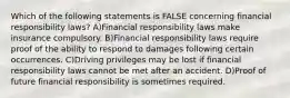 Which of the following statements is FALSE concerning financial responsibility laws? A)Financial responsibility laws make insurance compulsory. B)Financial responsibility laws require proof of the ability to respond to damages following certain occurrences. C)Driving privileges may be lost if financial responsibility laws cannot be met after an accident. D)Proof of future financial responsibility is sometimes required.