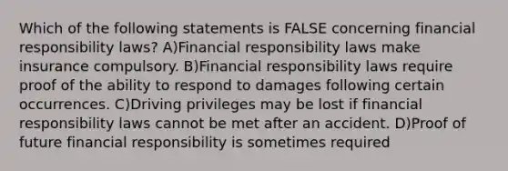 Which of the following statements is FALSE concerning financial responsibility laws? A)Financial responsibility laws make insurance compulsory. B)Financial responsibility laws require proof of the ability to respond to damages following certain occurrences. C)Driving privileges may be lost if financial responsibility laws cannot be met after an accident. D)Proof of future financial responsibility is sometimes required