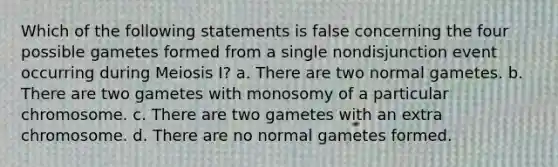 Which of the following statements is false concerning the four possible gametes formed from a single nondisjunction event occurring during Meiosis I? a. There are two normal gametes. b. There are two gametes with monosomy of a particular chromosome. c. There are two gametes with an extra chromosome. d. There are no normal gametes formed.