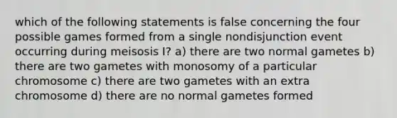 which of the following statements is false concerning the four possible games formed from a single nondisjunction event occurring during meisosis I? a) there are two normal gametes b) there are two gametes with monosomy of a particular chromosome c) there are two gametes with an extra chromosome d) there are no normal gametes formed