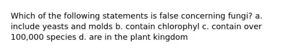 Which of the following statements is false concerning fungi? a. include yeasts and molds b. contain chlorophyl c. contain over 100,000 species d. are in the plant kingdom