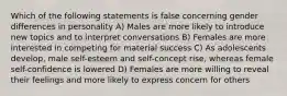 Which of the following statements is false concerning gender differences in personality A) Males are more likely to introduce new topics and to interpret conversations B) Females are more interested in competing for material success C) As adolescents develop, male self-esteem and self-concept rise, whereas female self-confidence is lowered D) Females are more willing to reveal their feelings and more likely to express concern for others