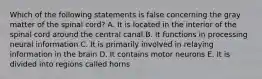 Which of the following statements is false concerning the gray matter of the spinal cord? A. It is located in the interior of the spinal cord around the central canal B. It functions in processing neural information C. It is primarily involved in relaying information in the brain D. It contains motor neurons E. It is divided into regions called horns