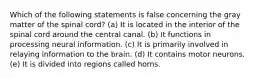 Which of the following statements is false concerning the gray matter of the spinal cord? (a) It is located in the interior of the spinal cord around the central canal. (b) It functions in processing neural information. (c) It is primarily involved in relaying information to the brain. (d) It contains motor neurons. (e) It is divided into regions called horns.