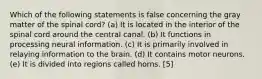 Which of the following statements is false concerning the gray matter of the spinal cord? (a) It is located in the interior of the spinal cord around the central canal. (b) It functions in processing neural information. (c) It is primarily involved in relaying information to the brain. (d) It contains motor neurons. (e) It is divided into regions called horns. [5]