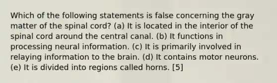 Which of the following statements is false concerning the gray matter of the spinal cord? (a) It is located in the interior of the spinal cord around the central canal. (b) It functions in processing neural information. (c) It is primarily involved in relaying information to the brain. (d) It contains motor neurons. (e) It is divided into regions called horns. [5]