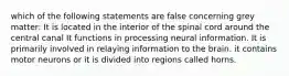 which of the following statements are false concerning grey matter: It is located in the interior of the spinal cord around the central canal It functions in processing neural information. It is primarily involved in relaying information to the brain. it contains motor neurons or it is divided into regions called horns.