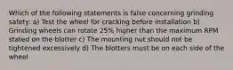 Which of the following statements is false concerning grinding safety: a) Test the wheel for cracking before installation b) Grinding wheels can rotate 25% higher than the maximum RPM stated on the blotter c) The mounting nut should not be tightened excessively d) The blotters must be on each side of the wheel