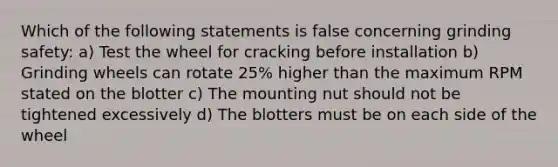 Which of the following statements is false concerning grinding safety: a) Test the wheel for cracking before installation b) Grinding wheels can rotate 25% higher than the maximum RPM stated on the blotter c) The mounting nut should not be tightened excessively d) The blotters must be on each side of the wheel