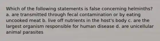 Which of the following statements is false concerning helminths? a. are transmitted through fecal contamination or by eating uncooked meat b. live off nutrients in the host's body c. are the largest organism responsible for human disease d. are unicellular animal parasites