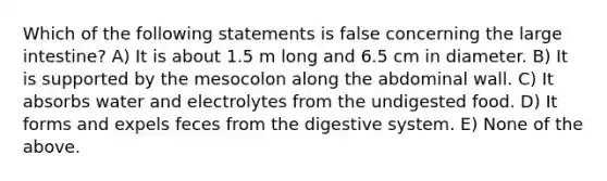 Which of the following statements is false concerning the large intestine? A) It is about 1.5 m long and 6.5 cm in diameter. B) It is supported by the mesocolon along the abdominal wall. C) It absorbs water and electrolytes from the undigested food. D) It forms and expels feces from the digestive system. E) None of the above.