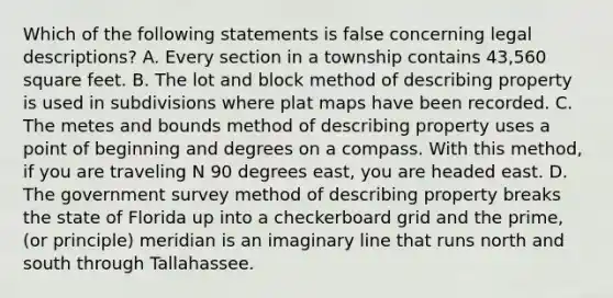 Which of the following statements is false concerning legal descriptions? A. Every section in a township contains 43,560 square feet. B. The lot and block method of describing property is used in subdivisions where plat maps have been recorded. C. The metes and bounds method of describing property uses a point of beginning and degrees on a compass. With this method, if you are traveling N 90 degrees east, you are headed east. D. The government survey method of describing property breaks the state of Florida up into a checkerboard grid and the prime, (or principle) meridian is an imaginary line that runs north and south through Tallahassee.