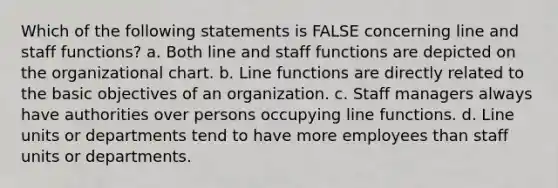 Which of the following statements is FALSE concerning line and staff functions? a. Both line and staff functions are depicted on the organizational chart. b. Line functions are directly related to the basic objectives of an organization. c. Staff managers always have authorities over persons occupying line functions. d. Line units or departments tend to have more employees than staff units or departments.