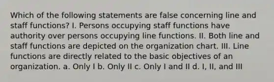 Which of the following statements are false concerning line and staff functions? I. Persons occupying staff functions have authority over persons occupying line functions. II. Both line and staff functions are depicted on the organization chart. III. Line functions are directly related to the basic objectives of an organization. a. Only I b. Only II c. Only I and II d. I, II, and III