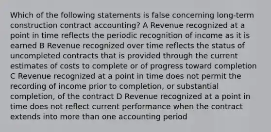 Which of the following statements is false concerning long-term construction contract accounting? A Revenue recognized at a point in time reflects the periodic recognition of income as it is earned B Revenue recognized over time reflects the status of uncompleted contracts that is provided through the current estimates of costs to complete or of progress toward completion C Revenue recognized at a point in time does not permit the recording of income prior to completion, or substantial completion, of the contract D Revenue recognized at a point in time does not reflect current performance when the contract extends into more than one accounting period