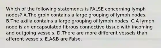 Which of the following statements is FALSE concerning lymph nodes? A.The groin contains a large grouping of lymph nodes. B.The axilla contains a large grouping of lymph nodes. C.A lymph node is an encapsulated fibrous connective tissue with incoming and outgoing vessels. D.There are more different vessels than afferent vessels. E.A&B are False.